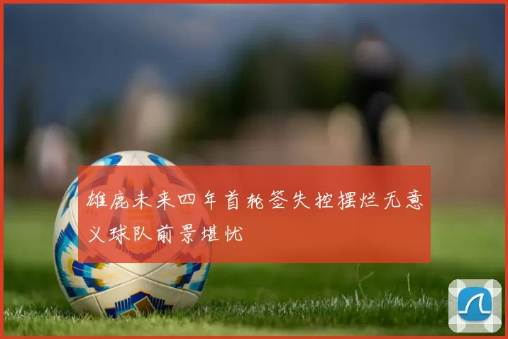 雄鹿未来四年首轮签失控摆烂无意义球队前景堪忧