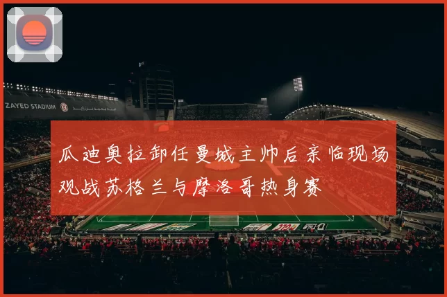 瓜迪奥拉卸任曼城主帅后亲临现场观战苏格兰与摩洛哥热身赛