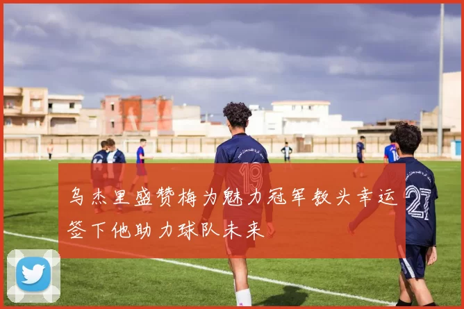乌杰里盛赞梅为魅力冠军教头幸运签下他助力球队未来